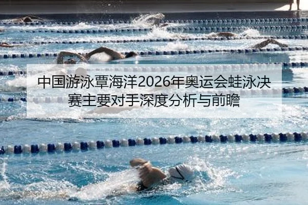 中国游泳覃海洋2026年奥运会蛙泳决赛主要对手深度分析与前瞻