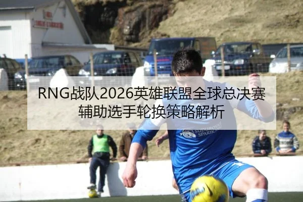 RNG战队2026英雄联盟全球总决赛辅助选手轮换策略解析