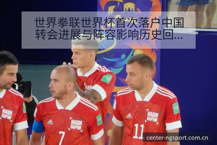 世界拳联世界杯首次落户中国转会进展与阵容影响历史回顾 - NG体育